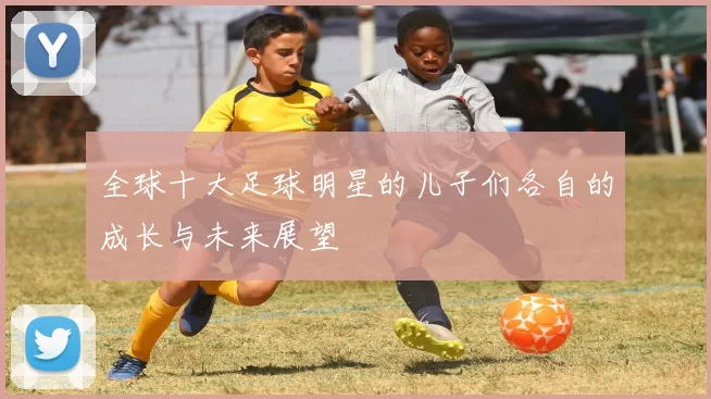 全球十大足球明星的儿子们各自的成长与未来展望
