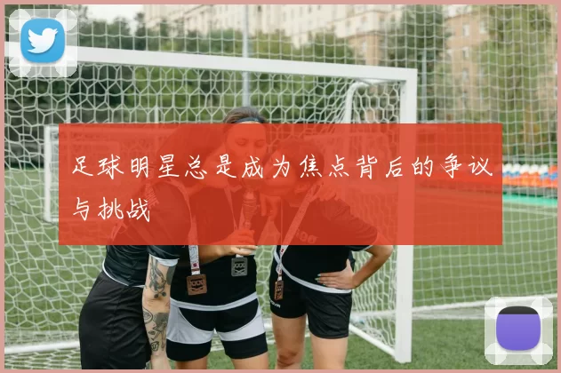 足球明星总是成为焦点背后的争议与挑战