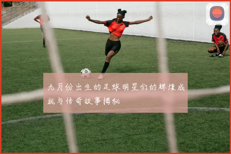 九月份出生的足球明星们的辉煌成就与传奇故事揭秘