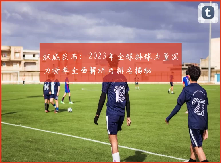 权威发布：2023年全球排球力量实力榜单全面解析与排名揭秘