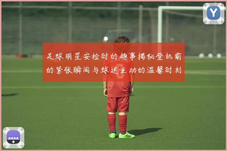 足球明星安检时的趣事揭秘登机前的紧张瞬间与球迷互动的温馨时刻