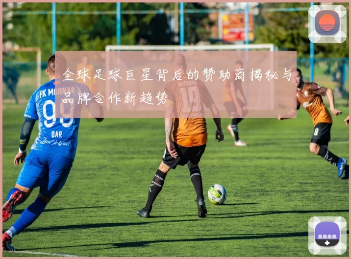 全球足球巨星背后的赞助商揭秘与品牌合作新趋势