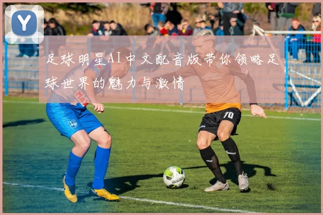 足球明星AI中文配音版带你领略足球世界的魅力与激情