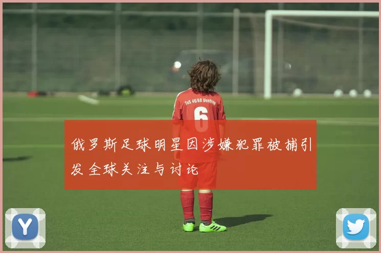 俄罗斯足球明星因涉嫌犯罪被捕引发全球关注与讨论