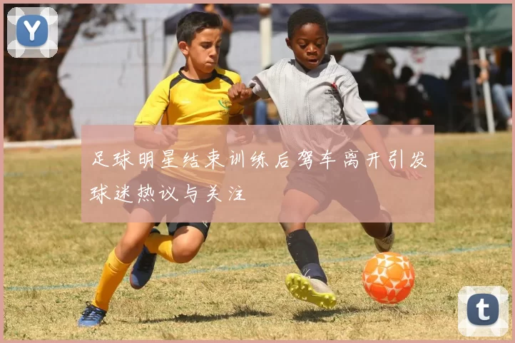 足球明星结束训练后驾车离开引发球迷热议与关注