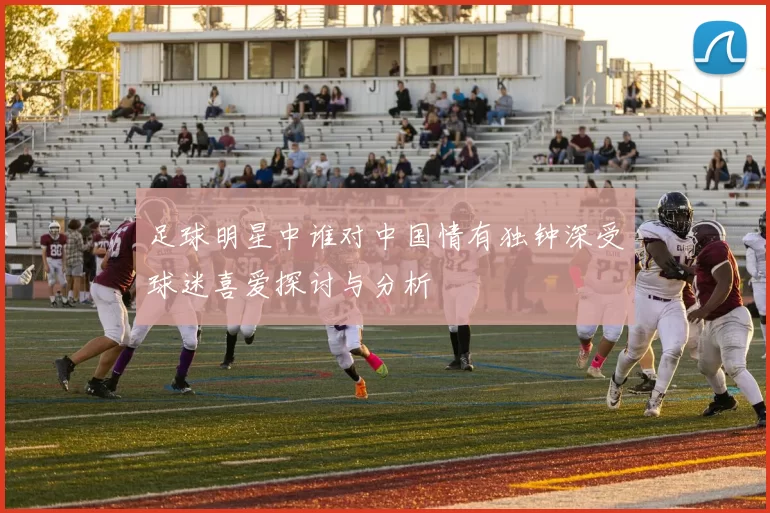 足球明星中谁对中国情有独钟深受球迷喜爱探讨与分析