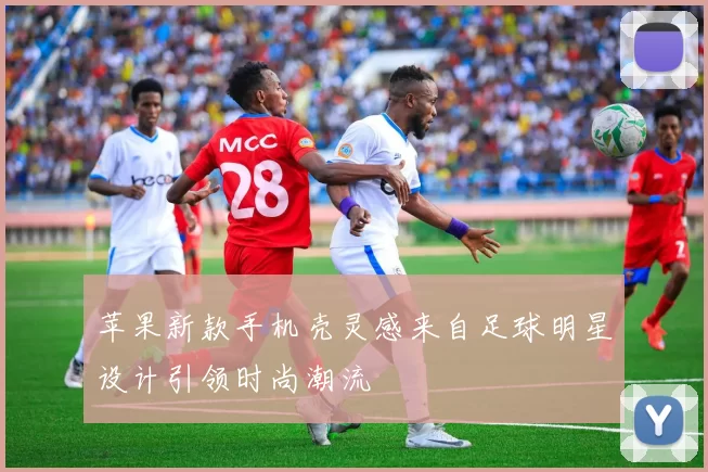 苹果新款手机壳灵感来自足球明星设计引领时尚潮流