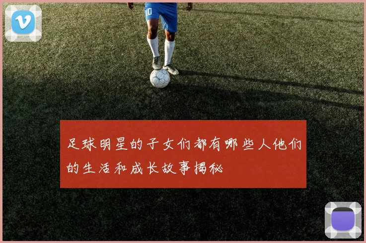 足球明星的子女们都有哪些人他们的生活和成长故事揭秘