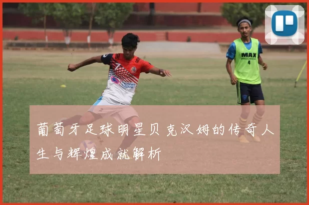 葡萄牙足球明星贝克汉姆的传奇人生与辉煌成就解析