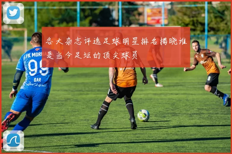 各大杂志评选足球明星排名揭晓谁是当今足坛的顶尖球员