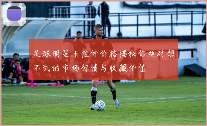 足球明星卡挂件价格揭秘你绝对想不到的市场行情与收藏价值