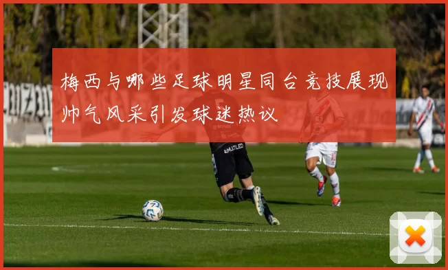 梅西与哪些足球明星同台竞技展现帅气风采引发球迷热议