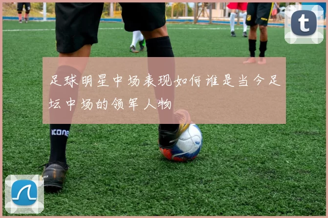 足球明星中场表现如何谁是当今足坛中场的领军人物