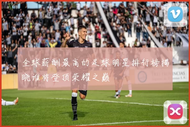 全球薪酬最高的足球明星排行榜揭晓谁将登顶荣耀之巅