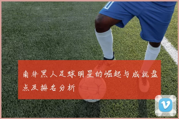 南非黑人足球明星的崛起与成就盘点及排名分析