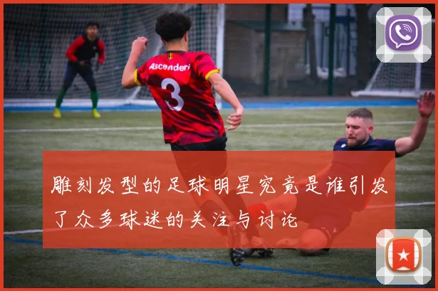 雕刻发型的足球明星究竟是谁引发了众多球迷的关注与讨论
