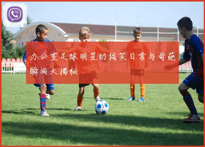 办公室足球明星的搞笑日常与奇葩瞬间大揭秘