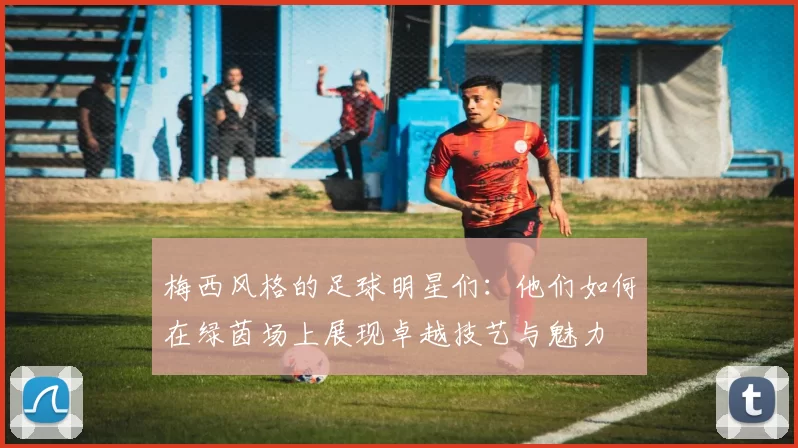 梅西风格的足球明星们：他们如何在绿茵场上展现卓越技艺与魅力