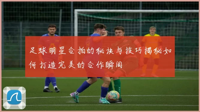 足球明星合拍的秘诀与技巧揭秘如何打造完美的合作瞬间