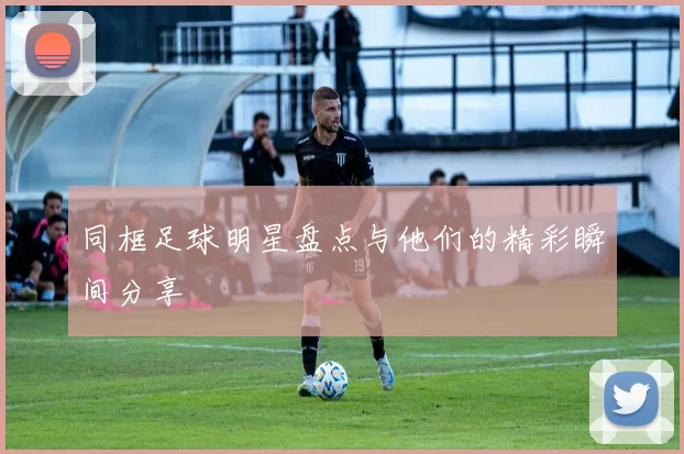 同框足球明星盘点与他们的精彩瞬间分享