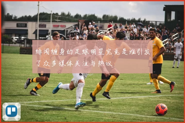绯闻缠身的足球明星究竟是谁引发了众多媒体关注与热议