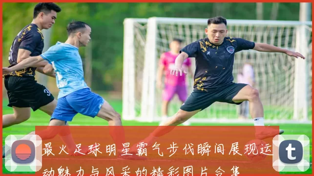 最火足球明星霸气步伐瞬间展现运动魅力与风采的精彩图片合集