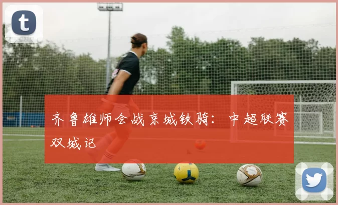 齐鲁雄师会战京城铁骑：中超联赛双城记