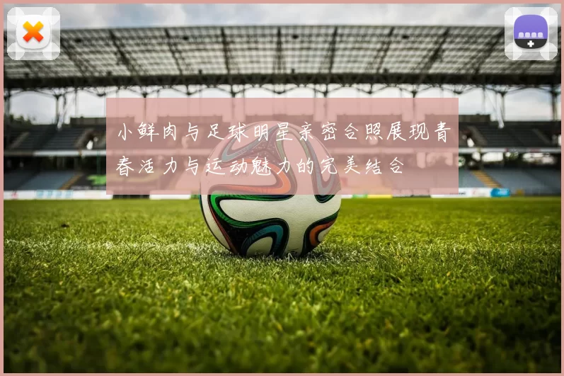 小鲜肉与足球明星亲密合照展现青春活力与运动魅力的完美结合