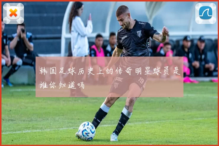 韩国足球历史上的传奇明星球员是谁你知道吗