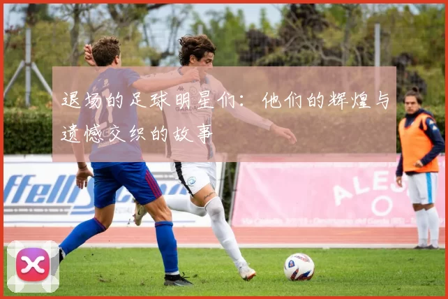 退场的足球明星们：他们的辉煌与遗憾交织的故事