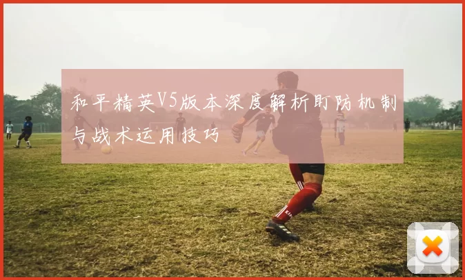 和平精英V5版本深度解析盯防机制与战术运用技巧