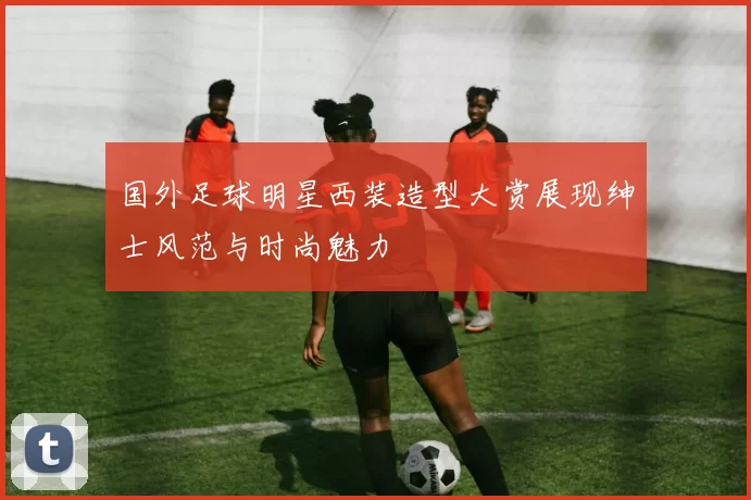 国外足球明星西装造型大赏展现绅士风范与时尚魅力