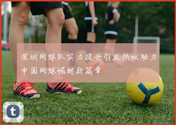 深圳网球队实力提升引发热议助力中国网球崛起新篇章