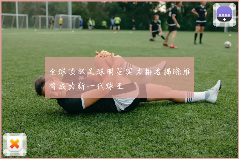全球顶级足球明星实力排名揭晓谁将成为新一代球王