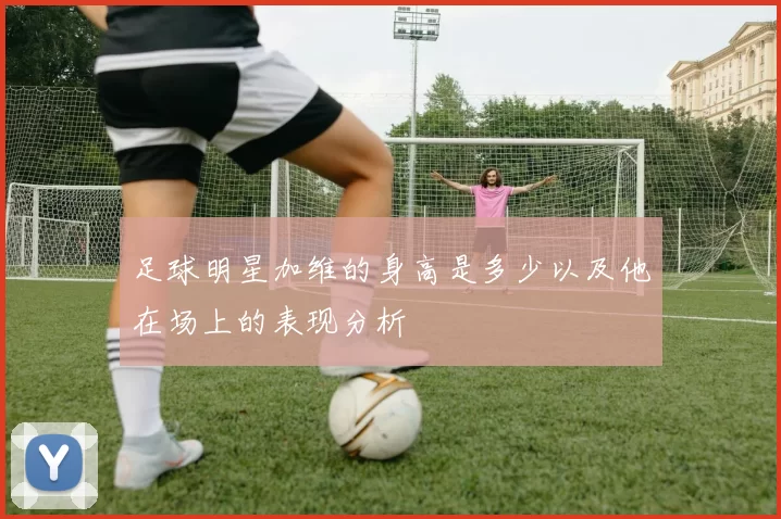 足球明星加维的身高是多少以及他在场上的表现分析