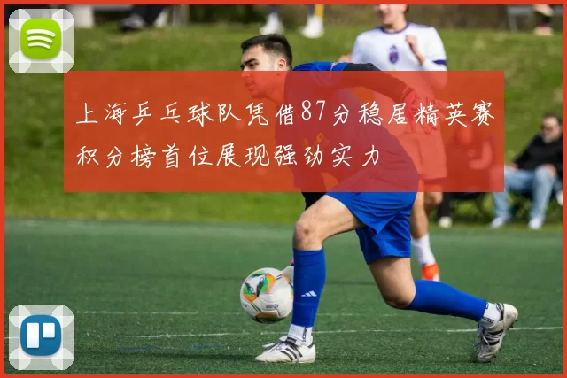 上海乒乓球队凭借87分稳居精英赛积分榜首位展现强劲实力