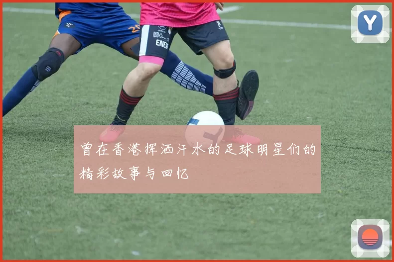 曾在香港挥洒汗水的足球明星们的精彩故事与回忆