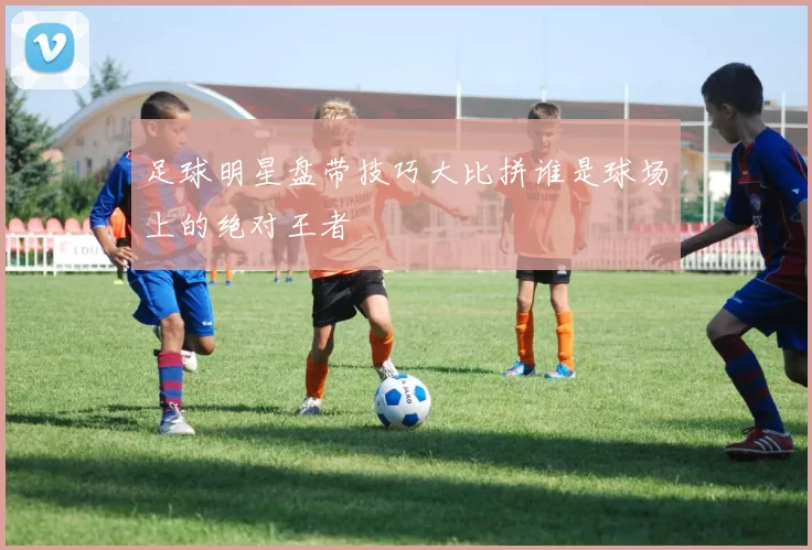 足球明星盘带技巧大比拼谁是球场上的绝对王者