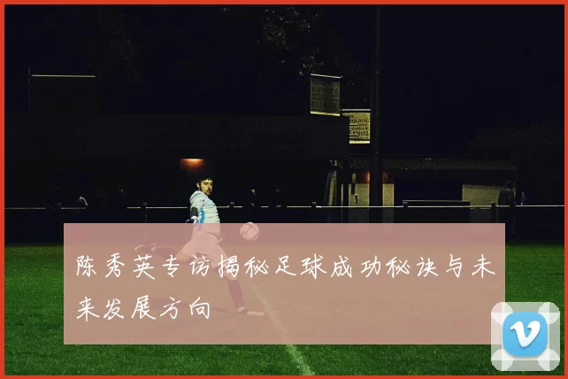 陈秀英专访揭秘足球成功秘诀与未来发展方向