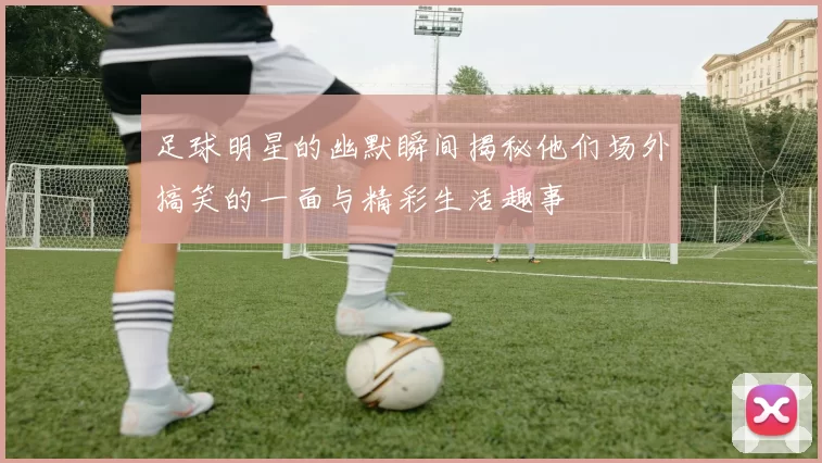 足球明星的幽默瞬间揭秘他们场外搞笑的一面与精彩生活趣事