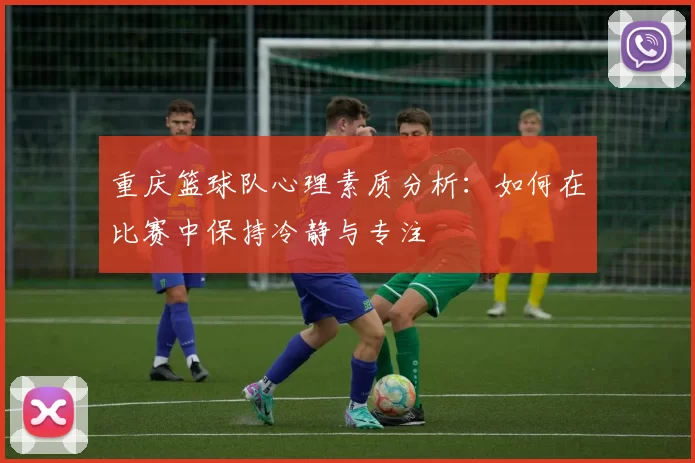重庆篮球队心理素质分析：如何在比赛中保持冷静与专注