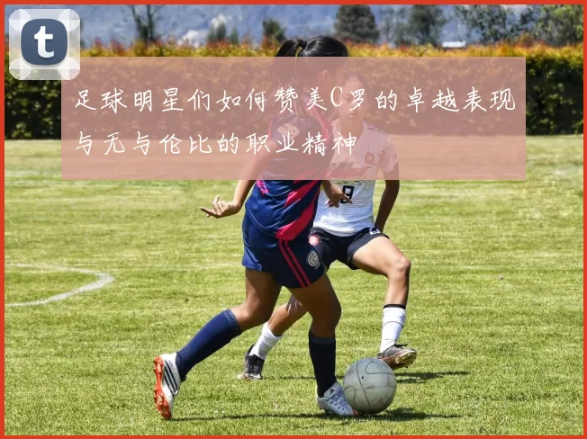 足球明星们如何赞美C罗的卓越表现与无与伦比的职业精神