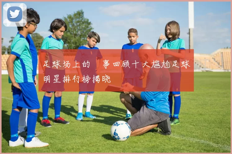 足球场上的囧事回顾十大尴尬足球明星排行榜揭晓