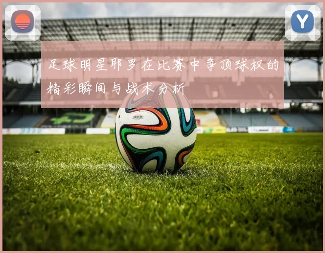 足球明星耶罗在比赛中争顶球权的精彩瞬间与战术分析