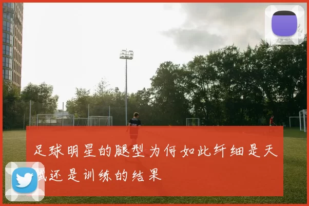 足球明星的腿型为何如此纤细是天赋还是训练的结果