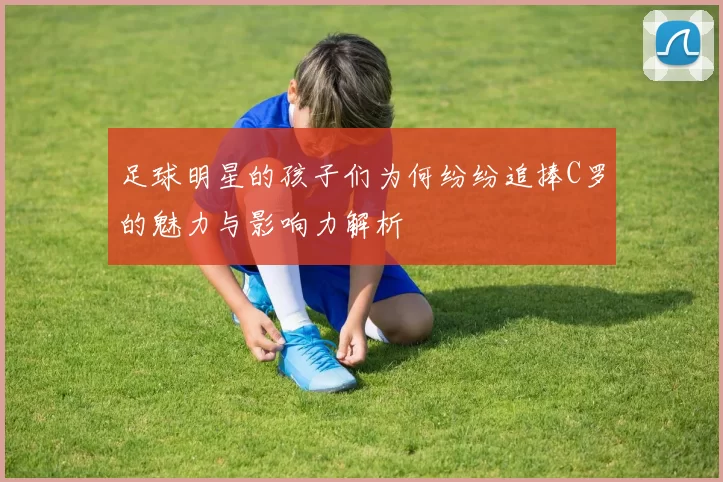 足球明星的孩子们为何纷纷追捧C罗的魅力与影响力解析