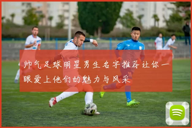 帅气足球明星男生名字推荐让你一眼爱上他们的魅力与风采