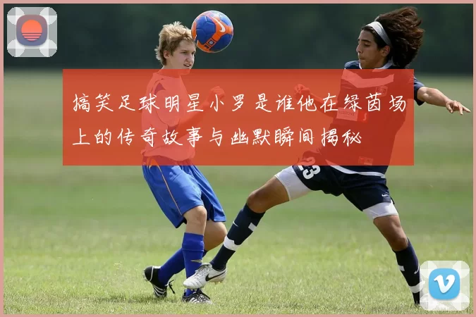 搞笑足球明星小罗是谁他在绿茵场上的传奇故事与幽默瞬间揭秘