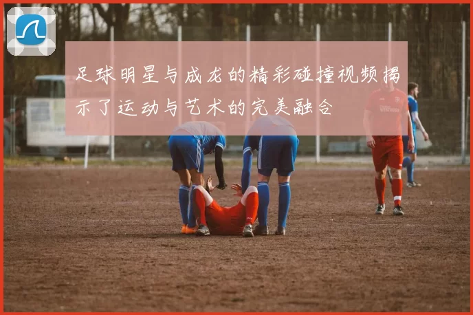 足球明星与成龙的精彩碰撞视频揭示了运动与艺术的完美融合
