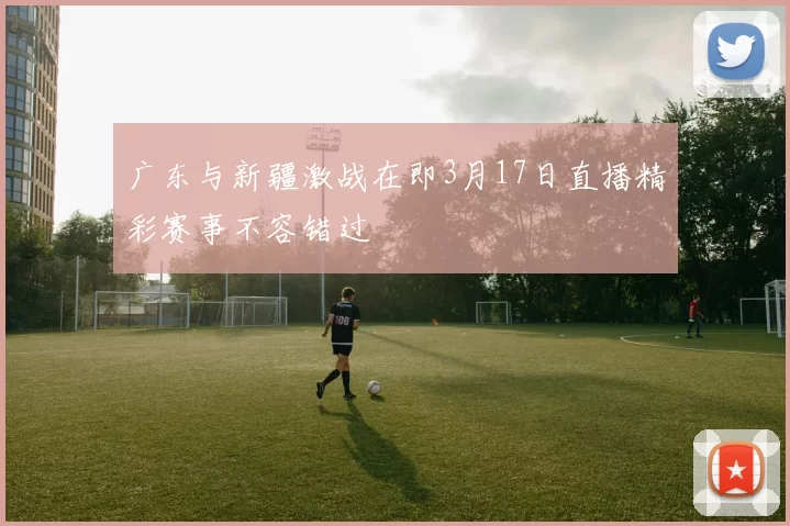 广东与新疆激战在即3月17日直播精彩赛事不容错过